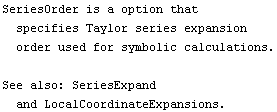 SeriesOrder is a option that specifies Taylor series expansion order used for symbolic calculations.<br /><br />See also: SeriesExpand and LocalCoordinateExpansions.
